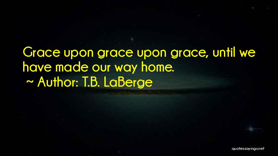 T.B. LaBerge Quotes: Grace Upon Grace Upon Grace, Until We Have Made Our Way Home.