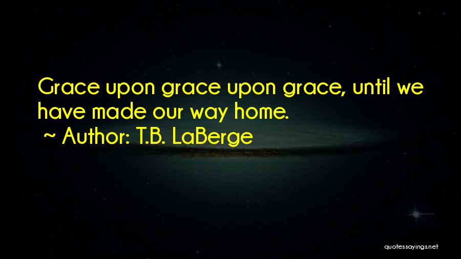 T.B. LaBerge Quotes: Grace Upon Grace Upon Grace, Until We Have Made Our Way Home.
