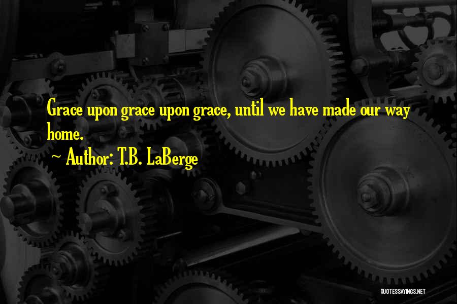 T.B. LaBerge Quotes: Grace Upon Grace Upon Grace, Until We Have Made Our Way Home.