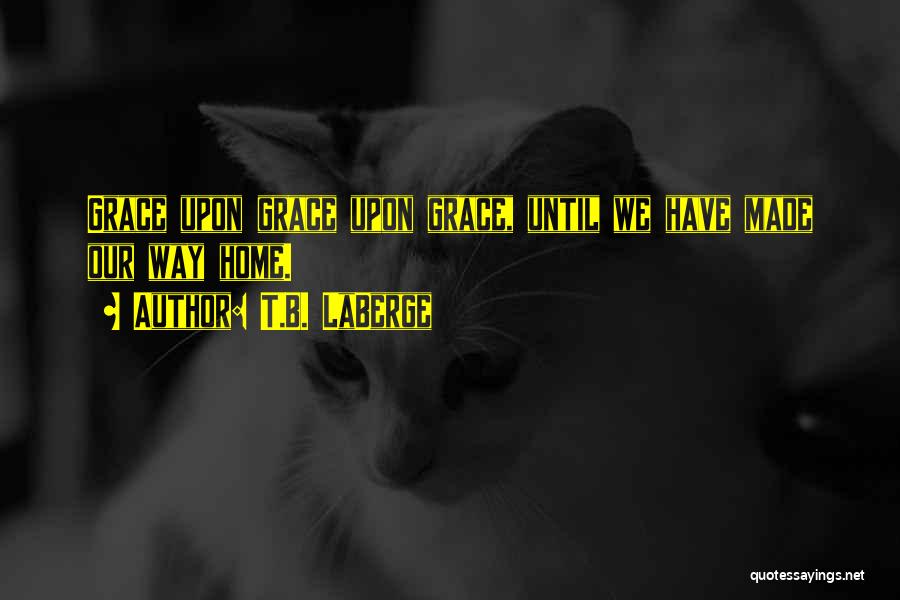 T.B. LaBerge Quotes: Grace Upon Grace Upon Grace, Until We Have Made Our Way Home.