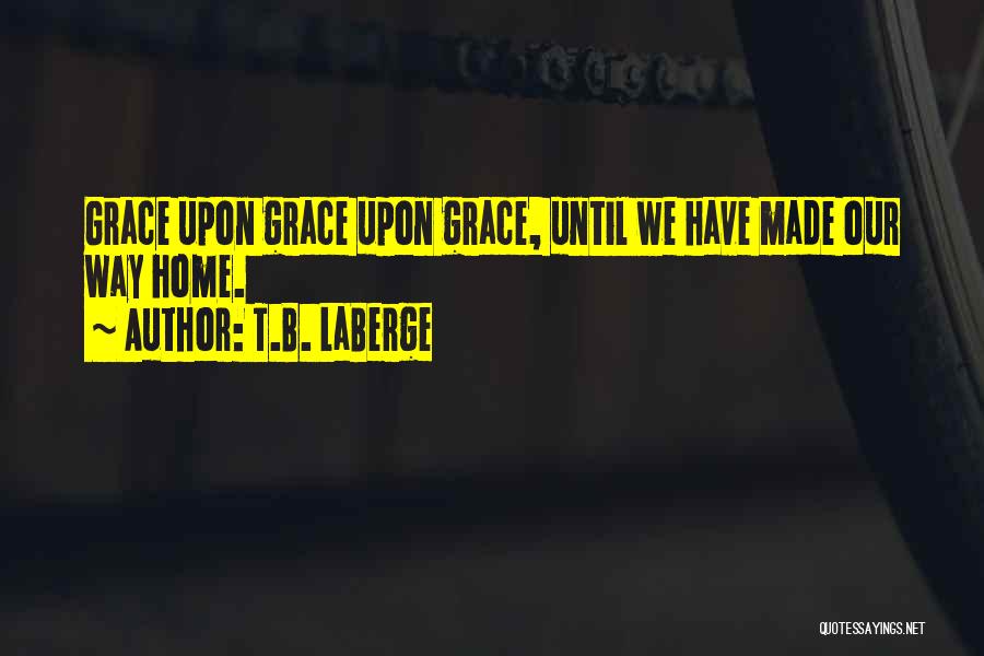 T.B. LaBerge Quotes: Grace Upon Grace Upon Grace, Until We Have Made Our Way Home.