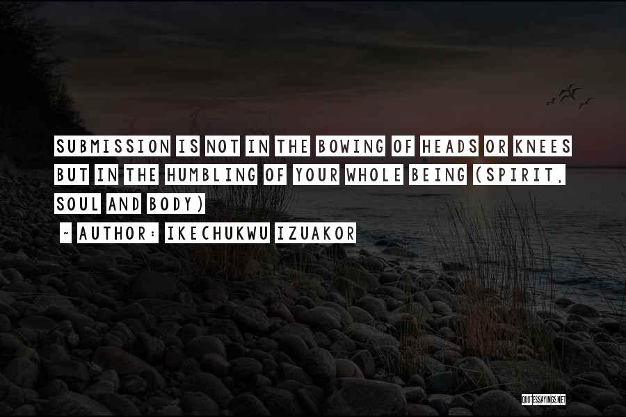 Ikechukwu Izuakor Quotes: Submission Is Not In The Bowing Of Heads Or Knees But In The Humbling Of Your Whole Being (spirit, Soul