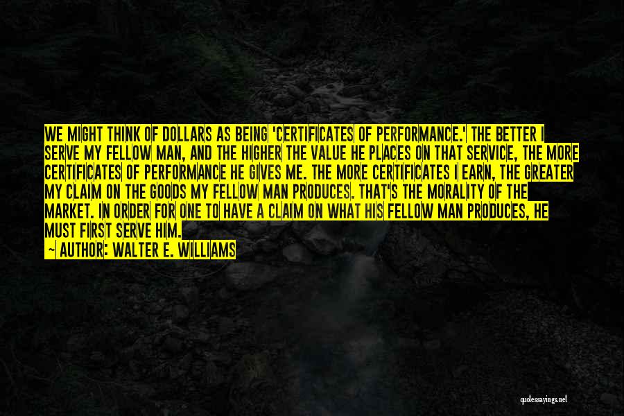 Walter E. Williams Quotes: We Might Think Of Dollars As Being 'certificates Of Performance.' The Better I Serve My Fellow Man, And The Higher
