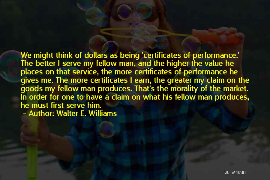 Walter E. Williams Quotes: We Might Think Of Dollars As Being 'certificates Of Performance.' The Better I Serve My Fellow Man, And The Higher