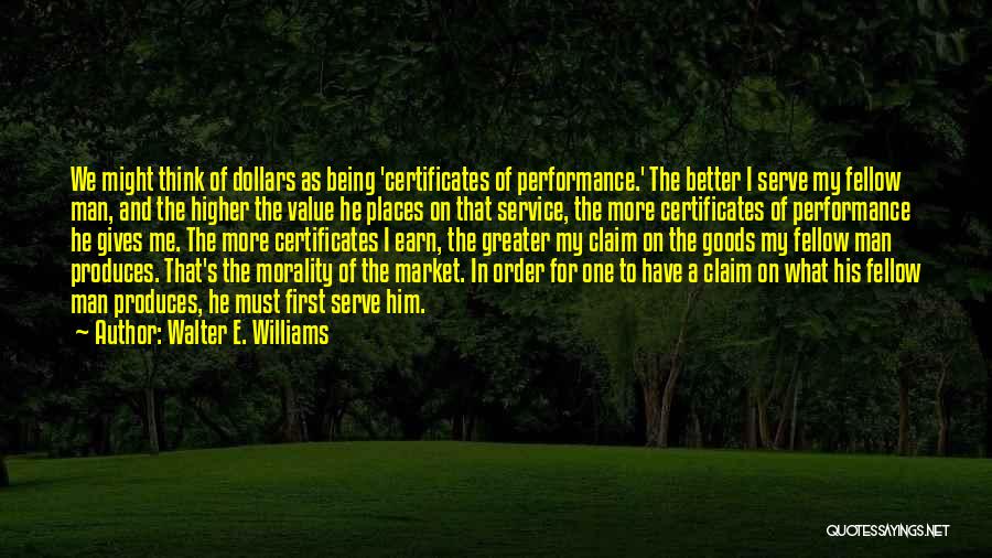 Walter E. Williams Quotes: We Might Think Of Dollars As Being 'certificates Of Performance.' The Better I Serve My Fellow Man, And The Higher