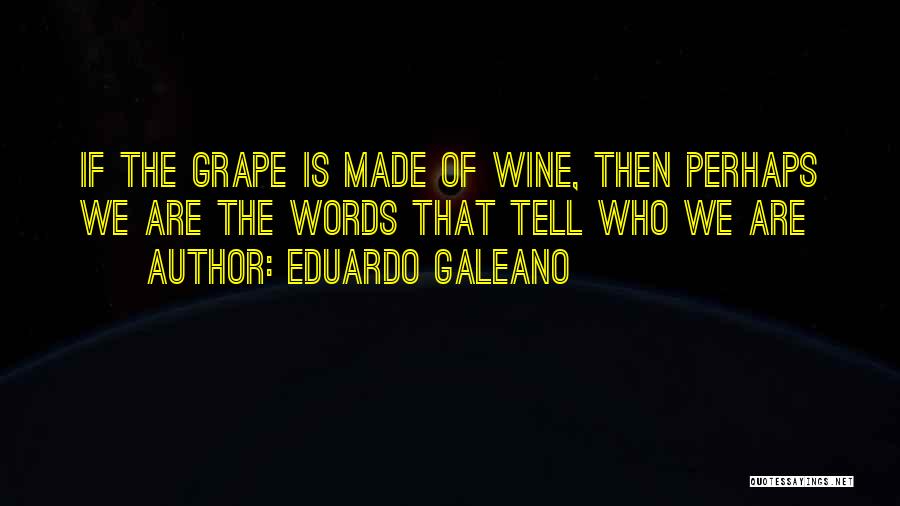 Eduardo Galeano Quotes: If The Grape Is Made Of Wine, Then Perhaps We Are The Words That Tell Who We Are