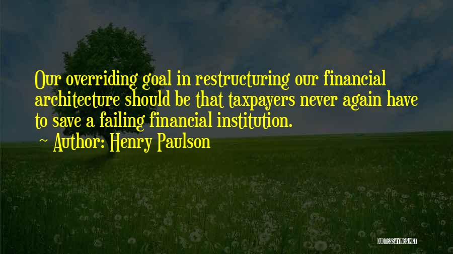 Henry Paulson Quotes: Our Overriding Goal In Restructuring Our Financial Architecture Should Be That Taxpayers Never Again Have To Save A Failing Financial