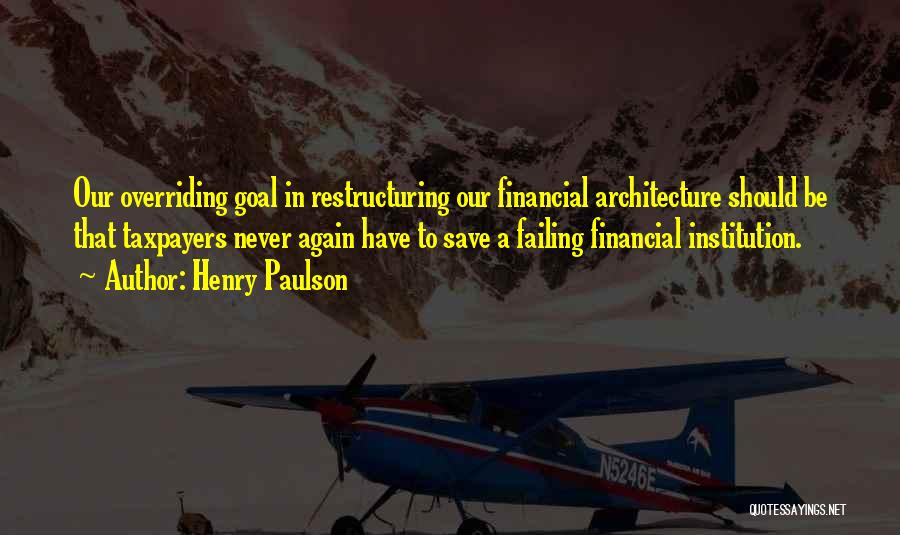 Henry Paulson Quotes: Our Overriding Goal In Restructuring Our Financial Architecture Should Be That Taxpayers Never Again Have To Save A Failing Financial