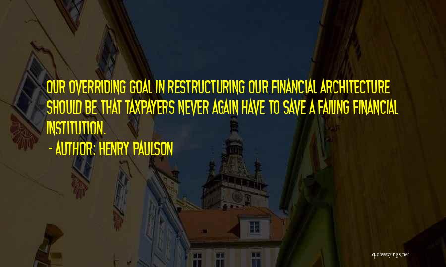 Henry Paulson Quotes: Our Overriding Goal In Restructuring Our Financial Architecture Should Be That Taxpayers Never Again Have To Save A Failing Financial