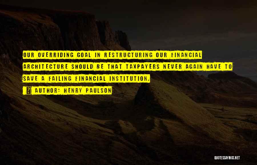 Henry Paulson Quotes: Our Overriding Goal In Restructuring Our Financial Architecture Should Be That Taxpayers Never Again Have To Save A Failing Financial