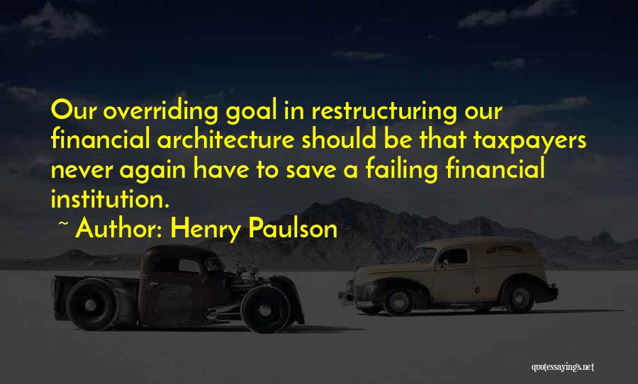 Henry Paulson Quotes: Our Overriding Goal In Restructuring Our Financial Architecture Should Be That Taxpayers Never Again Have To Save A Failing Financial