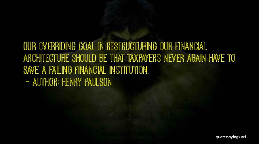 Henry Paulson Quotes: Our Overriding Goal In Restructuring Our Financial Architecture Should Be That Taxpayers Never Again Have To Save A Failing Financial