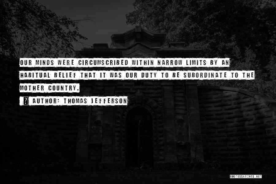 Thomas Jefferson Quotes: Our Minds Were Circumscribed Within Narrow Limits By An Habitual Belief That It Was Our Duty To Be Subordinate To