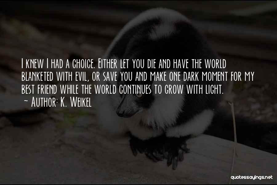 K. Weikel Quotes: I Knew I Had A Choice. Either Let You Die And Have The World Blanketed With Evil, Or Save You