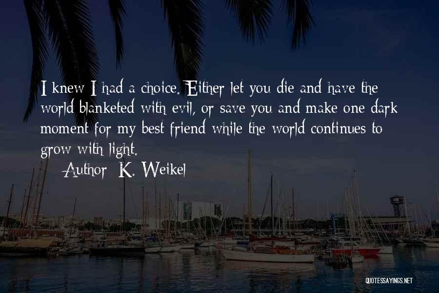 K. Weikel Quotes: I Knew I Had A Choice. Either Let You Die And Have The World Blanketed With Evil, Or Save You