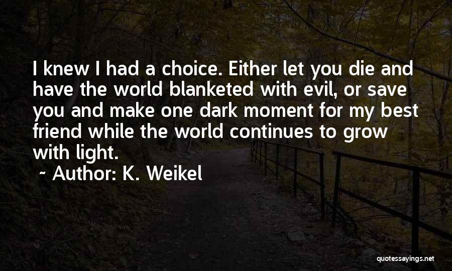 K. Weikel Quotes: I Knew I Had A Choice. Either Let You Die And Have The World Blanketed With Evil, Or Save You