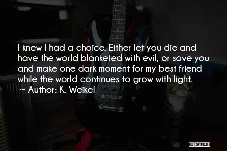 K. Weikel Quotes: I Knew I Had A Choice. Either Let You Die And Have The World Blanketed With Evil, Or Save You