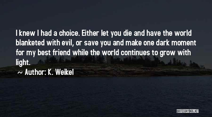 K. Weikel Quotes: I Knew I Had A Choice. Either Let You Die And Have The World Blanketed With Evil, Or Save You