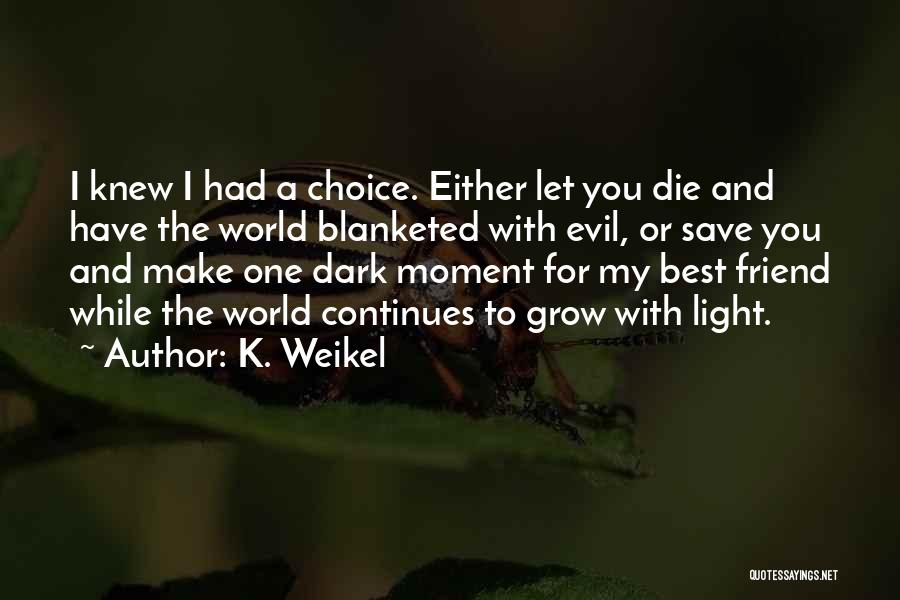 K. Weikel Quotes: I Knew I Had A Choice. Either Let You Die And Have The World Blanketed With Evil, Or Save You