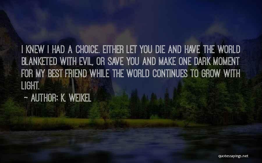 K. Weikel Quotes: I Knew I Had A Choice. Either Let You Die And Have The World Blanketed With Evil, Or Save You