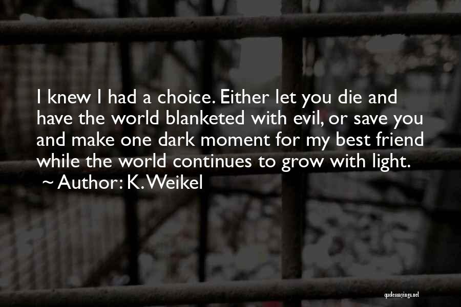 K. Weikel Quotes: I Knew I Had A Choice. Either Let You Die And Have The World Blanketed With Evil, Or Save You