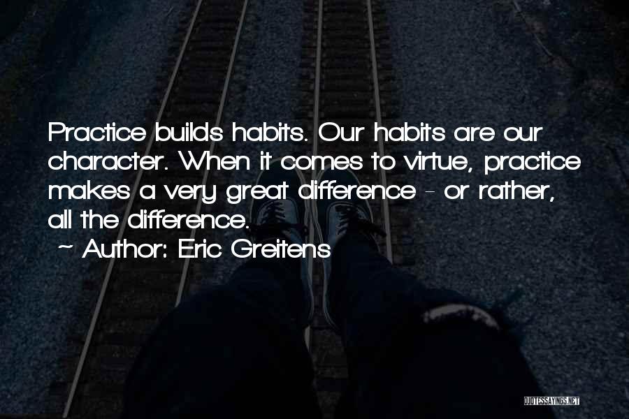 Eric Greitens Quotes: Practice Builds Habits. Our Habits Are Our Character. When It Comes To Virtue, Practice Makes A Very Great Difference -