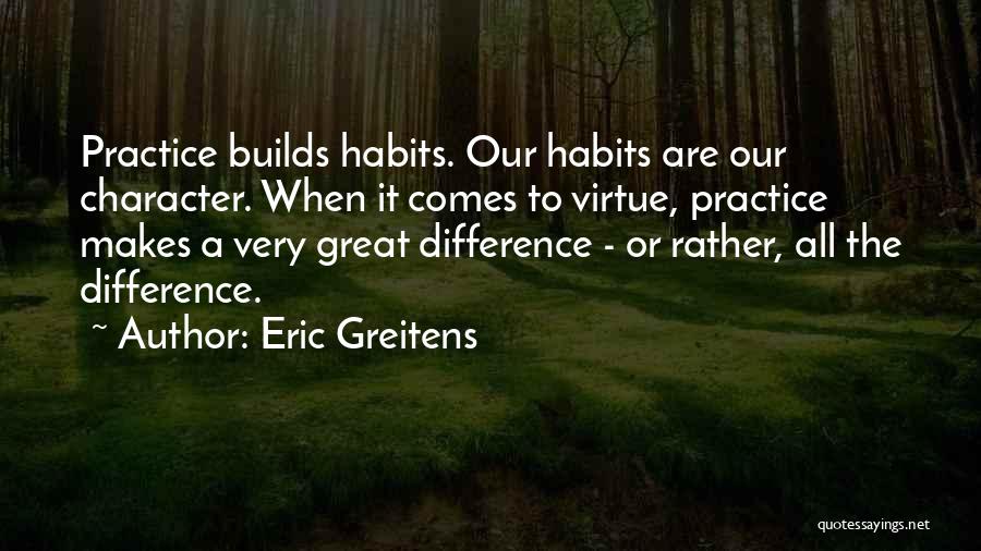 Eric Greitens Quotes: Practice Builds Habits. Our Habits Are Our Character. When It Comes To Virtue, Practice Makes A Very Great Difference -