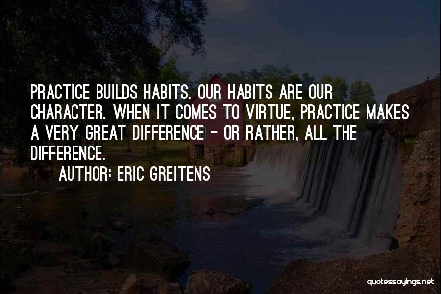 Eric Greitens Quotes: Practice Builds Habits. Our Habits Are Our Character. When It Comes To Virtue, Practice Makes A Very Great Difference -