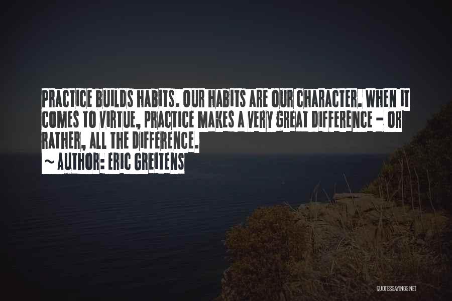 Eric Greitens Quotes: Practice Builds Habits. Our Habits Are Our Character. When It Comes To Virtue, Practice Makes A Very Great Difference -