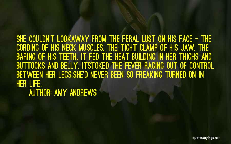 Amy Andrews Quotes: She Couldn't Lookaway From The Feral Lust On His Face - The Cording Of His Neck Muscles, The Tight Clamp