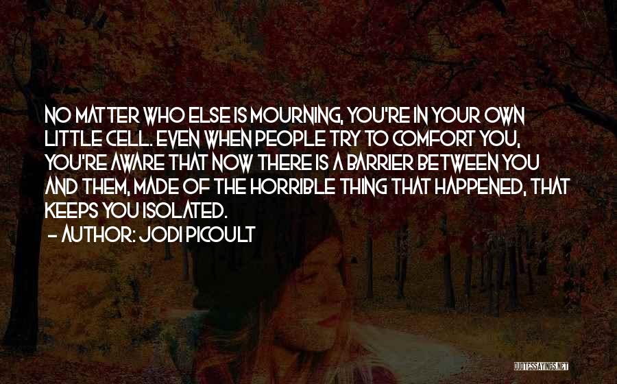 Jodi Picoult Quotes: No Matter Who Else Is Mourning, You're In Your Own Little Cell. Even When People Try To Comfort You, You're