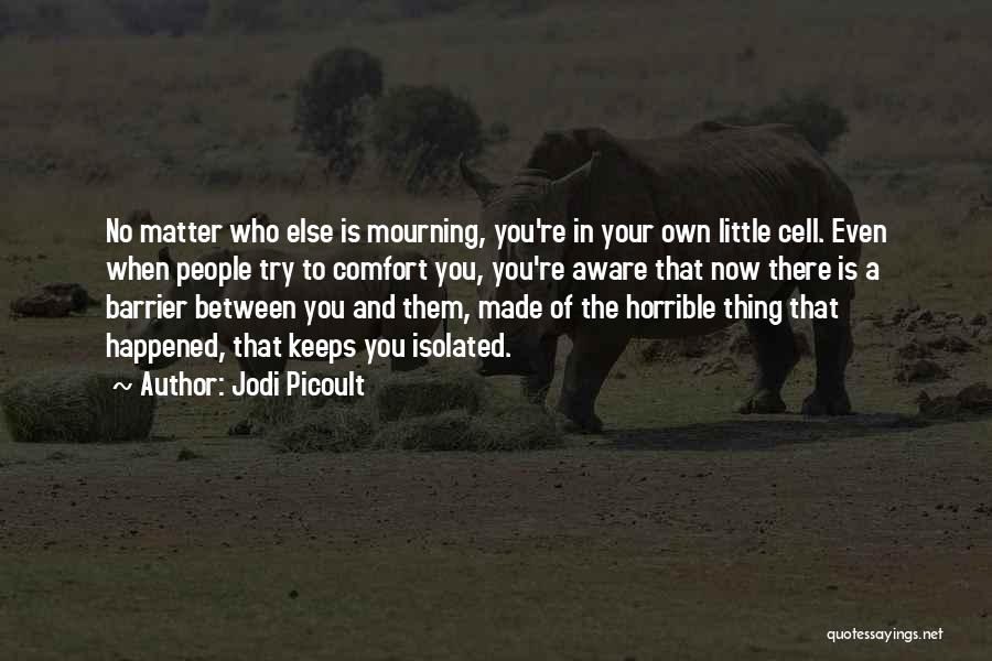 Jodi Picoult Quotes: No Matter Who Else Is Mourning, You're In Your Own Little Cell. Even When People Try To Comfort You, You're