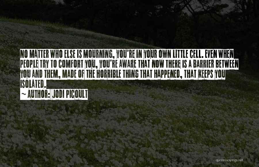 Jodi Picoult Quotes: No Matter Who Else Is Mourning, You're In Your Own Little Cell. Even When People Try To Comfort You, You're