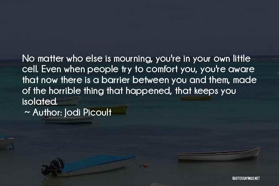 Jodi Picoult Quotes: No Matter Who Else Is Mourning, You're In Your Own Little Cell. Even When People Try To Comfort You, You're