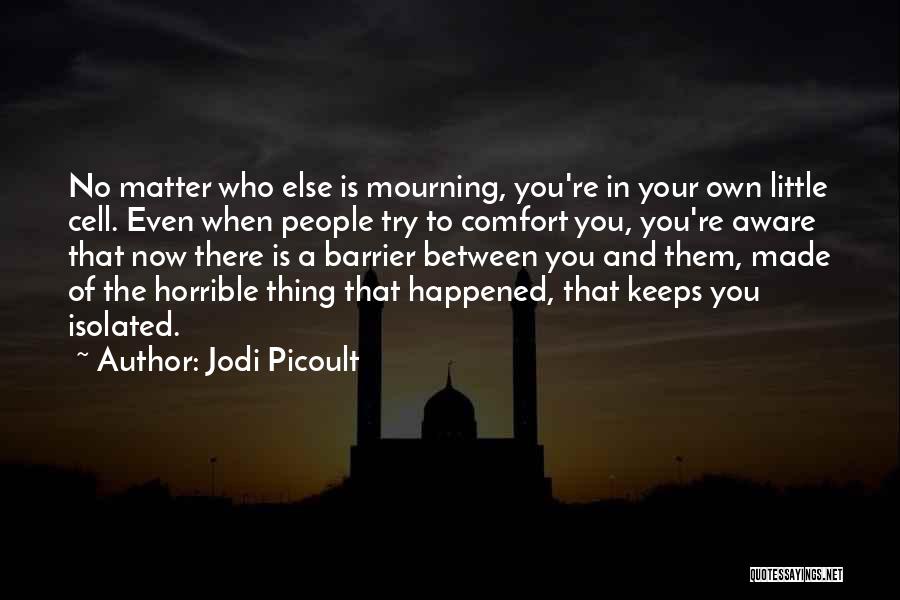 Jodi Picoult Quotes: No Matter Who Else Is Mourning, You're In Your Own Little Cell. Even When People Try To Comfort You, You're