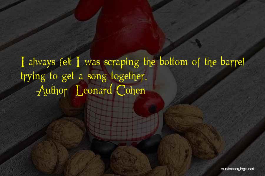 Leonard Cohen Quotes: I Always Felt I Was Scraping The Bottom Of The Barrel Trying To Get A Song Together.