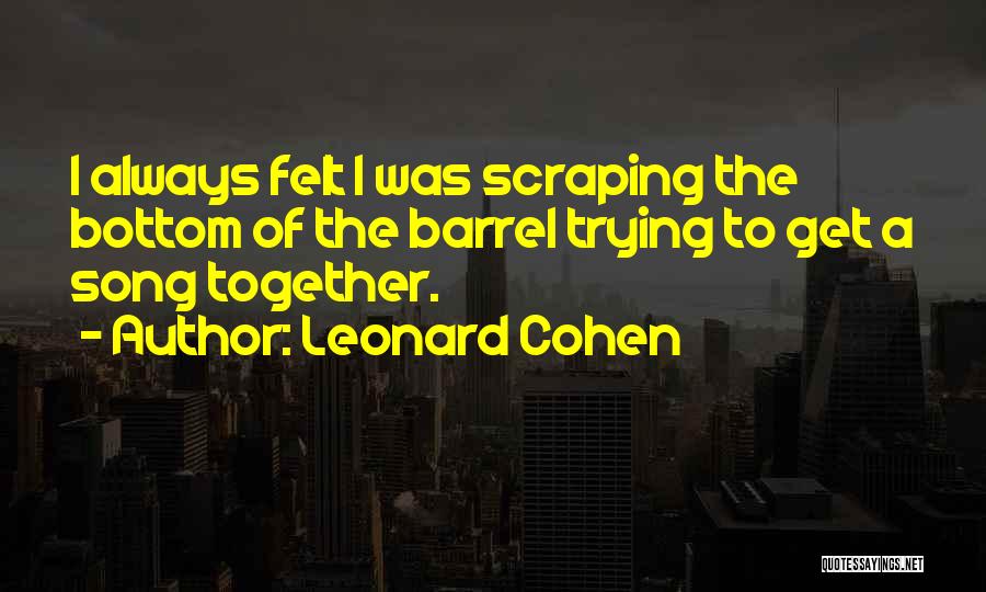 Leonard Cohen Quotes: I Always Felt I Was Scraping The Bottom Of The Barrel Trying To Get A Song Together.