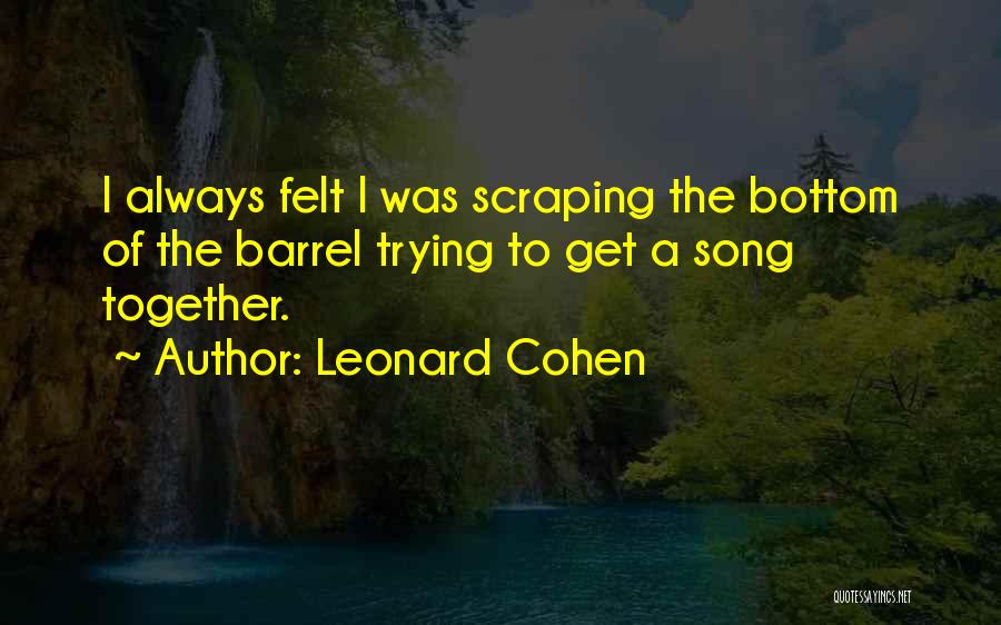 Leonard Cohen Quotes: I Always Felt I Was Scraping The Bottom Of The Barrel Trying To Get A Song Together.