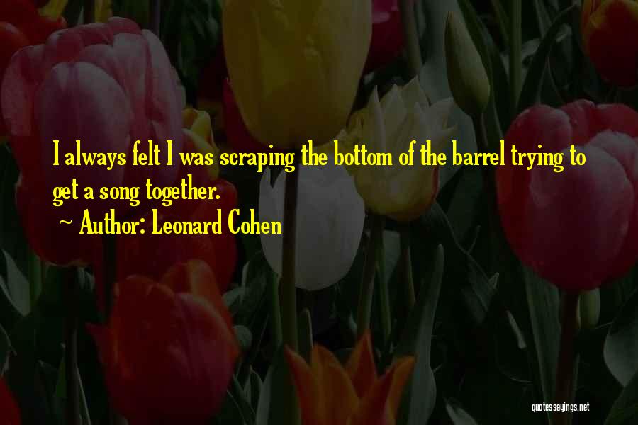 Leonard Cohen Quotes: I Always Felt I Was Scraping The Bottom Of The Barrel Trying To Get A Song Together.