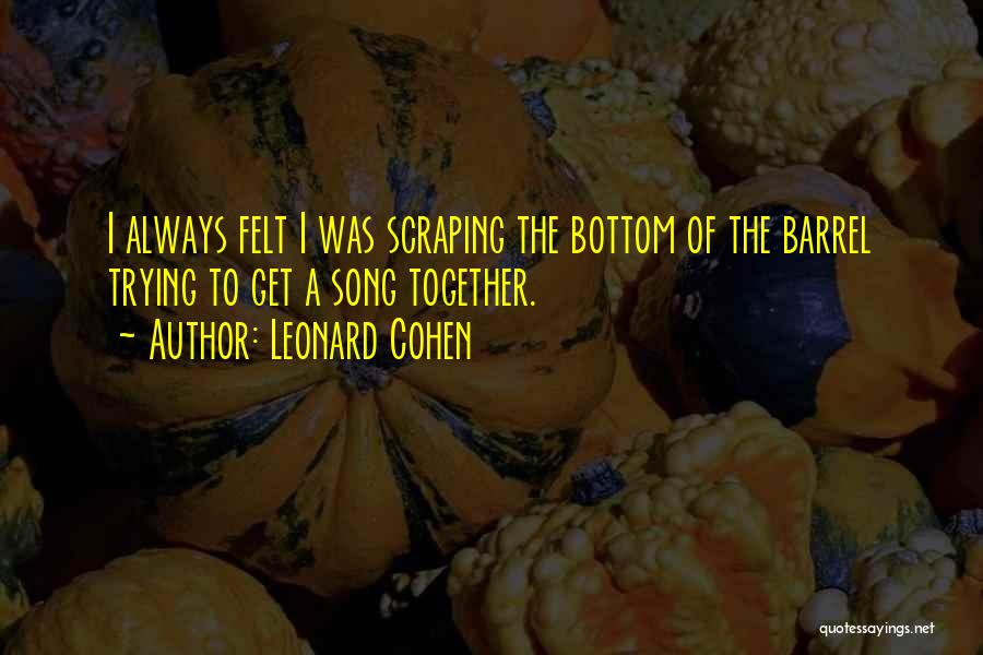 Leonard Cohen Quotes: I Always Felt I Was Scraping The Bottom Of The Barrel Trying To Get A Song Together.