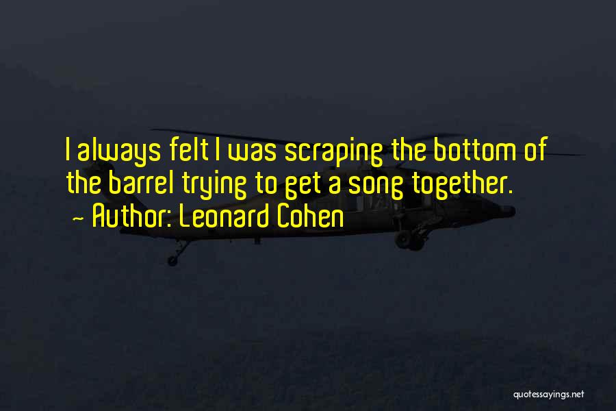 Leonard Cohen Quotes: I Always Felt I Was Scraping The Bottom Of The Barrel Trying To Get A Song Together.