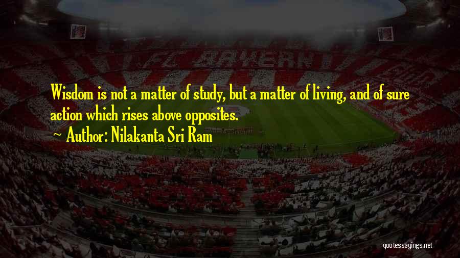 Nilakanta Sri Ram Quotes: Wisdom Is Not A Matter Of Study, But A Matter Of Living, And Of Sure Action Which Rises Above Opposites.