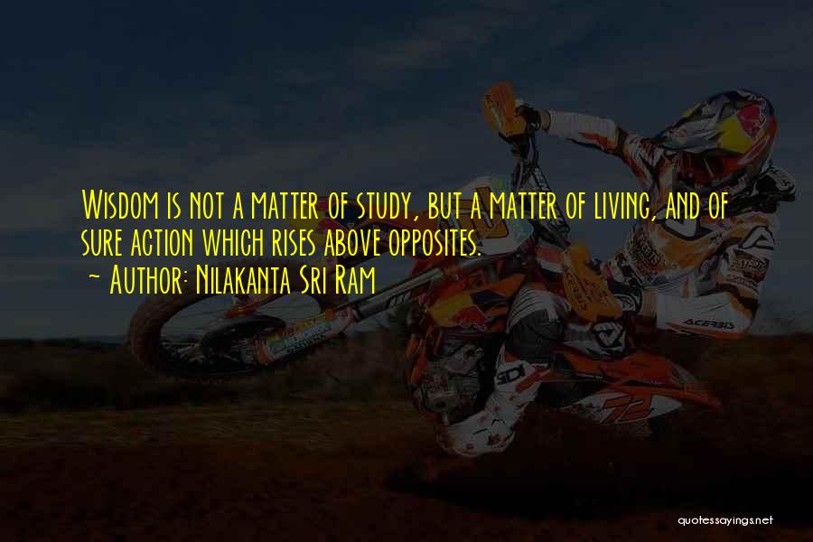 Nilakanta Sri Ram Quotes: Wisdom Is Not A Matter Of Study, But A Matter Of Living, And Of Sure Action Which Rises Above Opposites.