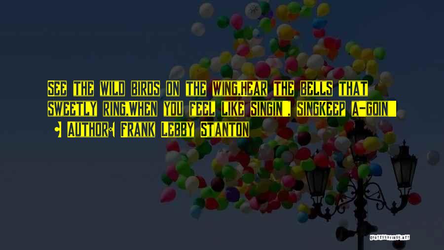 Frank Lebby Stanton Quotes: See The Wild Birds On The Wing,hear The Bells That Sweetly Ring,when You Feel Like Singin', Singkeep A-goin'!