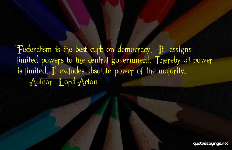 Lord Acton Quotes: Federalism Is The Best Curb On Democracy. [it] Assigns Limited Powers To The Central Government. Thereby All Power Is Limited.