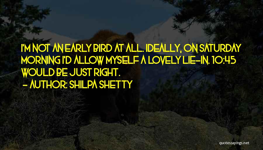 Shilpa Shetty Quotes: I'm Not An Early Bird At All. Ideally, On Saturday Morning I'd Allow Myself A Lovely Lie-in. 10:45 Would Be