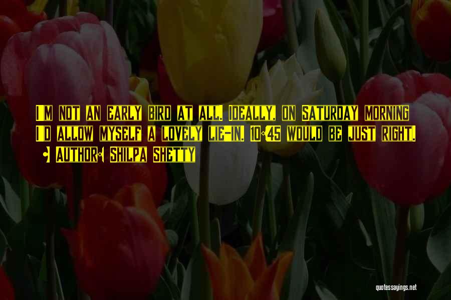 Shilpa Shetty Quotes: I'm Not An Early Bird At All. Ideally, On Saturday Morning I'd Allow Myself A Lovely Lie-in. 10:45 Would Be