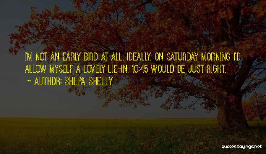 Shilpa Shetty Quotes: I'm Not An Early Bird At All. Ideally, On Saturday Morning I'd Allow Myself A Lovely Lie-in. 10:45 Would Be