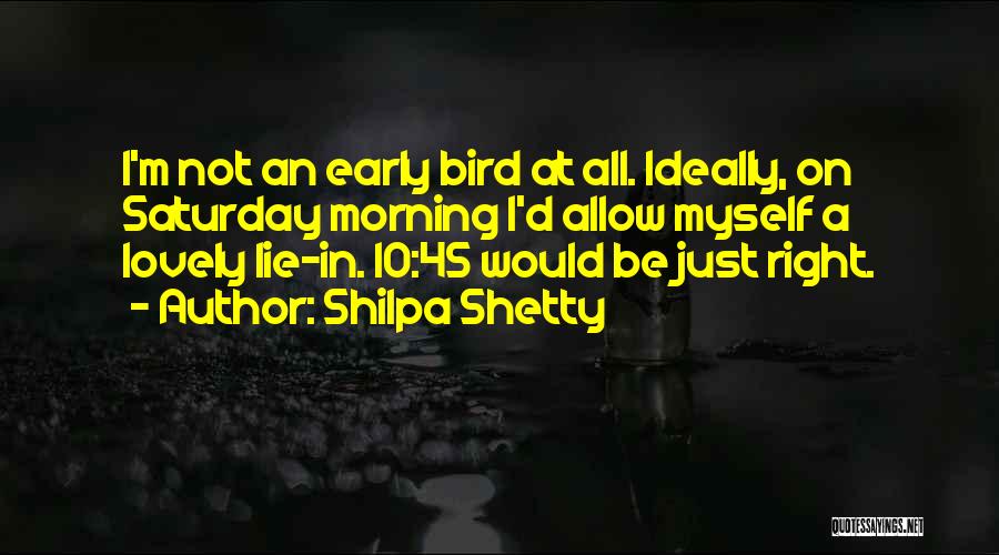 Shilpa Shetty Quotes: I'm Not An Early Bird At All. Ideally, On Saturday Morning I'd Allow Myself A Lovely Lie-in. 10:45 Would Be