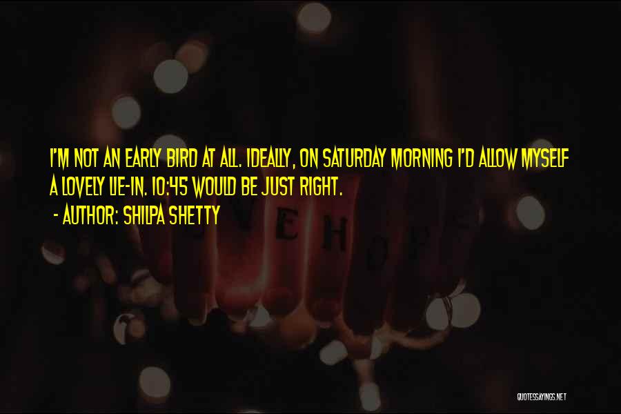 Shilpa Shetty Quotes: I'm Not An Early Bird At All. Ideally, On Saturday Morning I'd Allow Myself A Lovely Lie-in. 10:45 Would Be